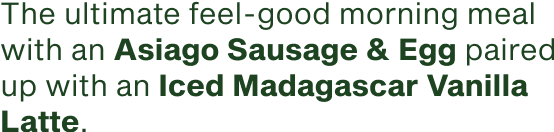 The ultimate feel good morning meal with an Asiago Sausage and Egg paired with an Iced Madagascar Vanilla Latte