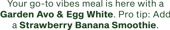 Your go to vibes meal is here with a Garden Avo and Egg White. Pro tip add a Strawberry Banana Smoothie