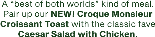 A best of both worlds kind of meal pair up our new Croque Monsiuer Croissant Toast with the classic fave Caesar Salad with Chicken