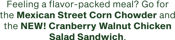 Feeling a flavor packed meal go for the Mexican Street Corn Chowder and the NEW Cranberry Walnut Chicken Salad Sandwich